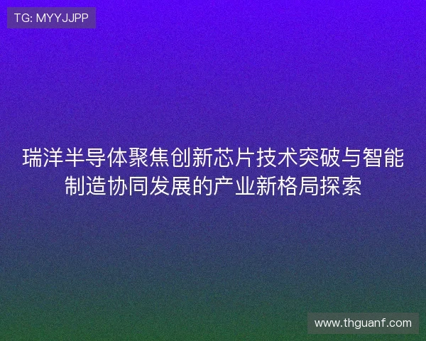 瑞洋半导体聚焦创新芯片技术突破与智能制造协同发展的产业新格局探索