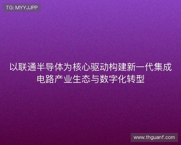 以联通半导体为核心驱动构建新一代集成电路产业生态与数字化转型