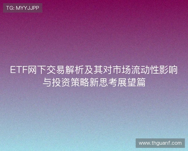 ETF网下交易解析及其对市场流动性影响与投资策略新思考展望篇 ETF网下交易解析及其对市场流动性影响与投资策略新思考展望篇